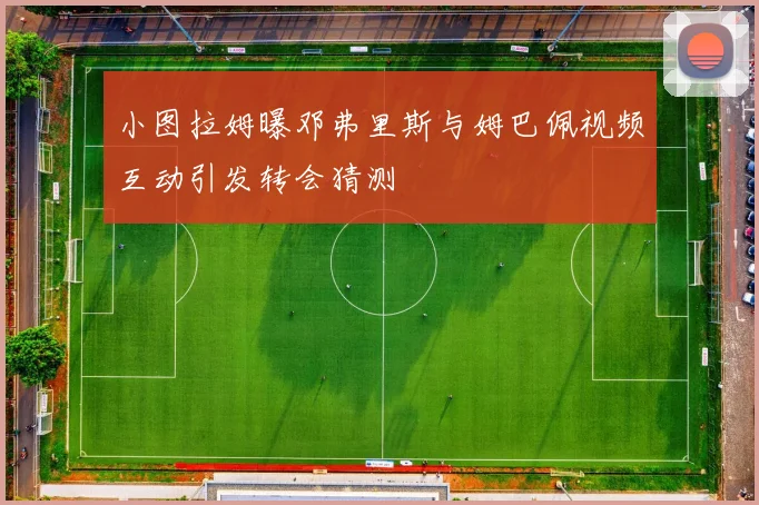 小图拉姆曝邓弗里斯与姆巴佩视频互动引发转会猜测