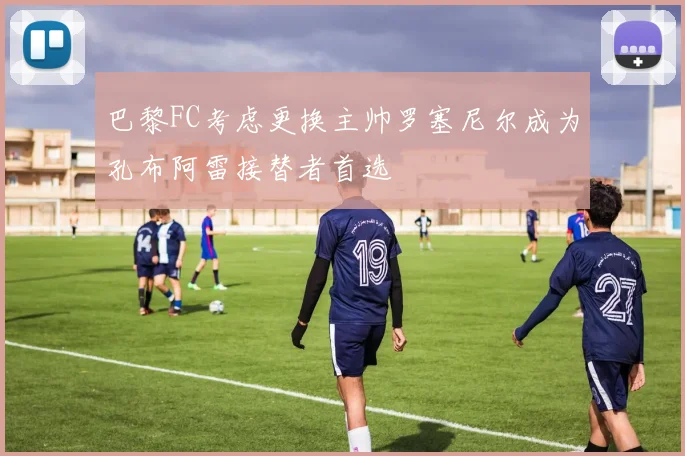 巴黎FC考虑更换主帅罗塞尼尔成为孔布阿雷接替者首选