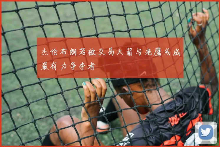 杰伦布朗若被交易火箭与老鹰或成最有力争夺者