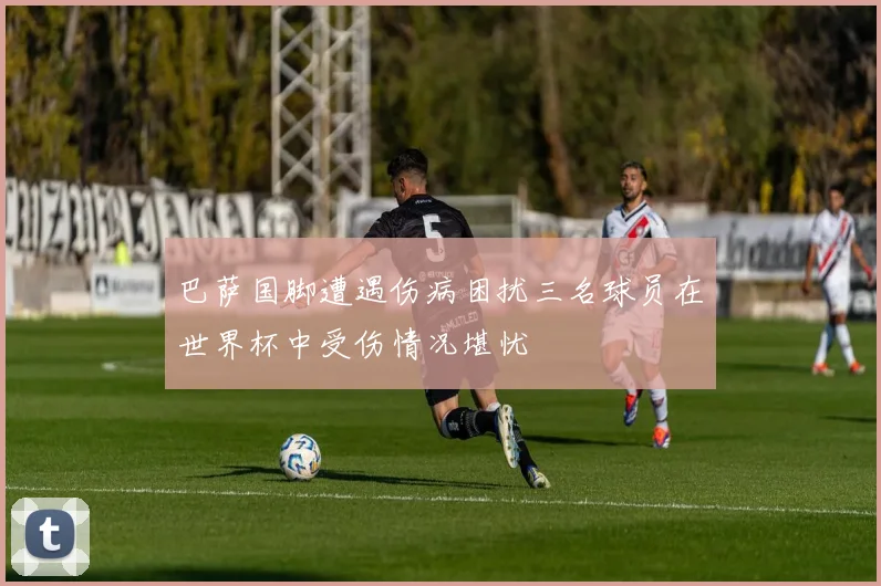 巴萨国脚遭遇伤病困扰三名球员在世界杯中受伤情况堪忧