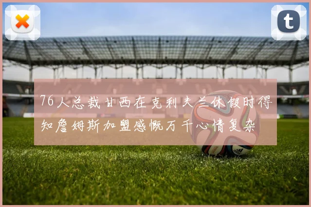 76人总裁甘西在克利夫兰休假时得知詹姆斯加盟感慨万千心情复杂