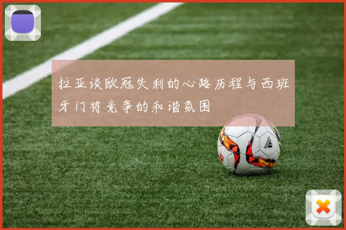 拉亚谈欧冠失利的心路历程与西班牙门将竞争的和谐氛围