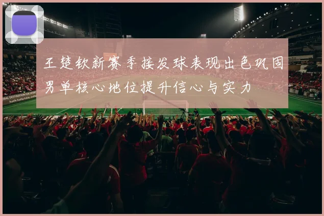 王楚钦新赛季接发球表现出色巩固男单核心地位提升信心与实力